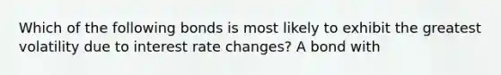 Which of the following bonds is most likely to exhibit the greatest volatility due to interest rate changes? A bond with