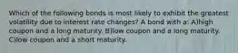 Which of the following bonds is most likely to exhibit the greatest volatility due to interest rate changes? A bond with a: A)high coupon and a long maturity. B)low coupon and a long maturity. C)low coupon and a short maturity.