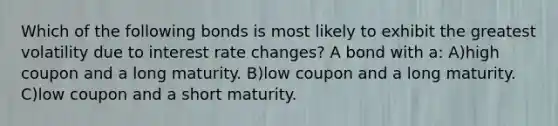 Which of the following bonds is most likely to exhibit the greatest volatility due to interest rate changes? A bond with a: A)high coupon and a long maturity. B)low coupon and a long maturity. C)low coupon and a short maturity.