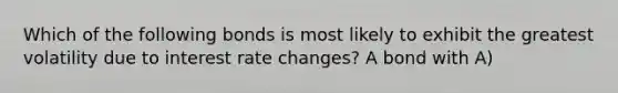 Which of the following bonds is most likely to exhibit the greatest volatility due to interest rate changes? A bond with A)
