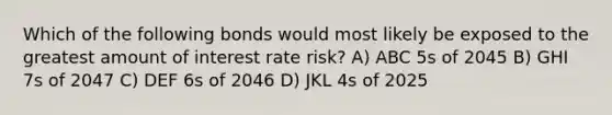 Which of the following bonds would most likely be exposed to the greatest amount of interest rate risk? A) ABC 5s of 2045 B) GHI 7s of 2047 C) DEF 6s of 2046 D) JKL 4s of 2025