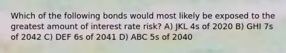 Which of the following bonds would most likely be exposed to the greatest amount of interest rate risk? A) JKL 4s of 2020 B) GHI 7s of 2042 C) DEF 6s of 2041 D) ABC 5s of 2040