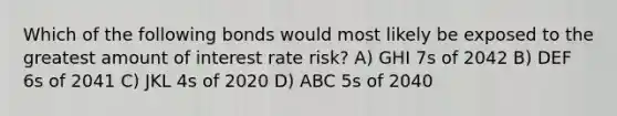 Which of the following bonds would most likely be exposed to the greatest amount of interest rate risk? A) GHI 7s of 2042 B) DEF 6s of 2041 C) JKL 4s of 2020 D) ABC 5s of 2040