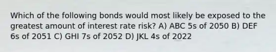 Which of the following bonds would most likely be exposed to the greatest amount of interest rate risk? A) ABC 5s of 2050 B) DEF 6s of 2051 C) GHI 7s of 2052 D) JKL 4s of 2022