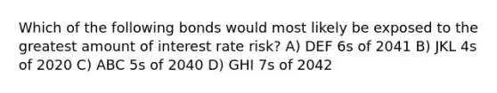 Which of the following bonds would most likely be exposed to the greatest amount of interest rate risk? A) DEF 6s of 2041 B) JKL 4s of 2020 C) ABC 5s of 2040 D) GHI 7s of 2042