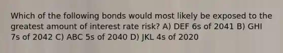 Which of the following bonds would most likely be exposed to the greatest amount of interest rate risk? A) DEF 6s of 2041 B) GHI 7s of 2042 C) ABC 5s of 2040 D) JKL 4s of 2020