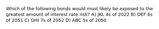 Which of the following bonds would most likely be exposed to the greatest amount of interest rate risk? A) JKL 4s of 2022 B) DEF 6s of 2051 C) GHI 7s of 2052 D) ABC 5s of 2050