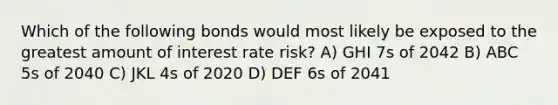 Which of the following bonds would most likely be exposed to the greatest amount of interest rate risk? A) GHI 7s of 2042 B) ABC 5s of 2040 C) JKL 4s of 2020 D) DEF 6s of 2041