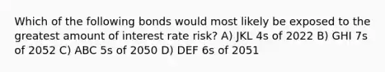 Which of the following bonds would most likely be exposed to the greatest amount of interest rate risk? A) JKL 4s of 2022 B) GHI 7s of 2052 C) ABC 5s of 2050 D) DEF 6s of 2051