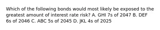 Which of the following bonds would most likely be exposed to the greatest amount of interest rate risk? A. GHI 7s of 2047 B. DEF 6s of 2046 C. ABC 5s of 2045 D. JKL 4s of 2025