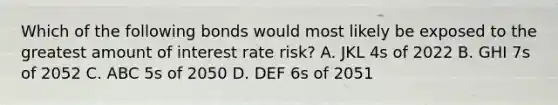 Which of the following bonds would most likely be exposed to the greatest amount of interest rate risk? A. JKL 4s of 2022 B. GHI 7s of 2052 C. ABC 5s of 2050 D. DEF 6s of 2051