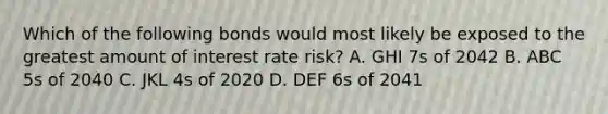 Which of the following bonds would most likely be exposed to the greatest amount of interest rate risk? A. GHI 7s of 2042 B. ABC 5s of 2040 C. JKL 4s of 2020 D. DEF 6s of 2041