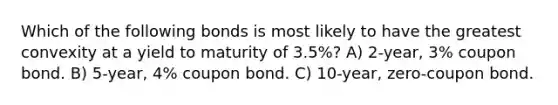 Which of the following bonds is most likely to have the greatest convexity at a yield to maturity of 3.5%? A) 2-year, 3% coupon bond. B) 5-year, 4% coupon bond. C) 10-year, zero-coupon bond.