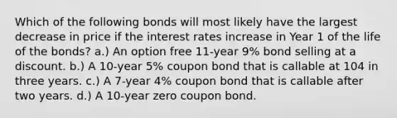 Which of the following bonds will most likely have the largest decrease in price if the interest rates increase in Year 1 of the life of the bonds? a.) An option free 11-year 9% bond selling at a discount. b.) A 10-year 5% coupon bond that is callable at 104 in three years. c.) A 7-year 4% coupon bond that is callable after two years. d.) A 10-year zero coupon bond.