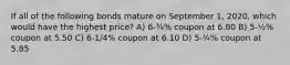 If all of the following bonds mature on September 1, 2020, which would have the highest price? A) 6-¾% coupon at 6.80 B) 5-½% coupon at 5.50 C) 6-1/4% coupon at 6.10 D) 5-¾% coupon at 5.85