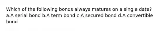 Which of the following bonds always matures on a single date? a.A serial bond b.A term bond c.A secured bond d.A convertible bond