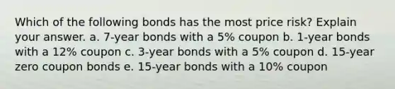 Which of the following bonds has the most price risk? Explain your answer. a. 7-year bonds with a 5% coupon b. 1-year bonds with a 12% coupon c. 3-year bonds with a 5% coupon d. 15-year zero coupon bonds e. 15-year bonds with a 10% coupon