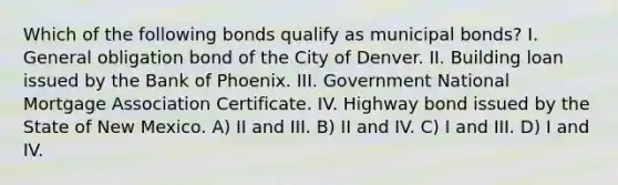 Which of the following bonds qualify as municipal bonds? I. General obligation bond of the City of Denver. II. Building loan issued by the Bank of Phoenix. III. Government National Mortgage Association Certificate. IV. Highway bond issued by the State of New Mexico. A) II and III. B) II and IV. C) I and III. D) I and IV.