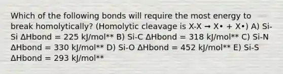 Which of the following bonds will require the most energy to break homolytically? (Homolytic cleavage is X-X ➞ X• + X•) A) Si-Si ΔHbond = 225 kJ/mol** B) Si-C ΔHbond = 318 kJ/mol** C) Si-N ΔHbond = 330 kJ/mol** D) Si-O ΔHbond = 452 kJ/mol** E) Si-S ΔHbond = 293 kJ/mol**