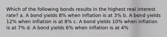 Which of the following bonds results in the highest real interest rate? a. A bond yields 8% when inflation is at 3% b. A bond yields 12% when inflation is at 8% c. A bond yields 10% when inflation is at 7% d. A bond yields 6% when inflation is at 4%