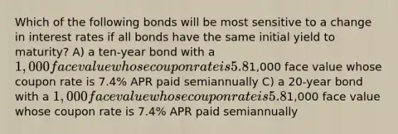 Which of the following bonds will be most sensitive to a change in interest rates if all bonds have the same initial yield to maturity? A) a ten-year bond with a 1,000 face value whose coupon rate is 5.8% APR paid semiannually B) a ten-year bond with a1,000 face value whose coupon rate is 7.4% APR paid semiannually C) a 20-year bond with a 1,000 face value whose coupon rate is 5.8% APR paid semiannually D) a 20-year bond with a1,000 face value whose coupon rate is 7.4% APR paid semiannually