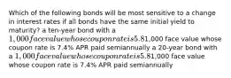 Which of the following bonds will be most sensitive to a change in interest rates if all bonds have the same initial yield to maturity? a ten-year bond with a 1,000 face value whose coupon rate is 5.8% APR paid semiannually a ten-year bond with a1,000 face value whose coupon rate is 7.4% APR paid semiannually a 20-year bond with a 1,000 face value whose coupon rate is 5.8% APR paid semiannually a 20-year bond with a1,000 face value whose coupon rate is 7.4% APR paid semiannually