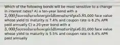 Which of the following bonds will be most sensitive to a change in interest rates? A) a ten-year bond with a 2,000 face value whose yield to maturity is 5.8% and coupon rate is 5.8% APR paid semiannually B) a 15-year bond with a5,000 face value whose yield to maturity is 7.4% and coupon rate is 6.2% APR paid annually C) a 20-year bond with a 3,000 face value whose yield to maturity is 6.0% and coupon rate is 5.4% APR paid semiannually D) a 30-year bond with a1,000 face value whose yield to maturity is 5.5% and coupon rate is 6.4% APR paid annually