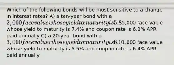 Which of the following bonds will be most sensitive to a change in interest rates? A) a ten-year bond with a 2,000 face value whose yield to maturity is 5.8% and coupon rate is 5.8% APR paid semiannually B) a 15-year bond with a5,000 face value whose yield to maturity is 7.4% and coupon rate is 6.2% APR paid annually C) a 20-year bond with a 3,000 face value whose yield to maturity is 6.0% and coupon rate is 5.4% APR paid semiannually D) a 30-year bond with a1,000 face value whose yield to maturity is 5.5% and coupon rate is 6.4% APR paid annually