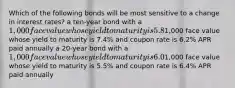 Which of the following bonds will be most sensitive to a change in interest rates? a ten-year bond with a 1,000 face value whose yield to maturity is 5.8% and coupon rate is 5.8% APR paid semiannually a 15-year bond with a1,000 face value whose yield to maturity is 7.4% and coupon rate is 6.2% APR paid annually a 20-year bond with a 1,000 face value whose yield to maturity is 6.0% and coupon rate is 7.4% APR paid semiannually a 30-year bond with a1,000 face value whose yield to maturity is 5.5% and coupon rate is 6.4% APR paid annually