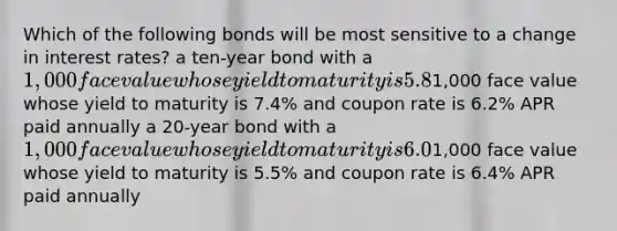 Which of the following bonds will be most sensitive to a change in interest rates? a ten-year bond with a 1,000 face value whose yield to maturity is 5.8% and coupon rate is 5.8% APR paid semiannually a 15-year bond with a1,000 face value whose yield to maturity is 7.4% and coupon rate is 6.2% APR paid annually a 20-year bond with a 1,000 face value whose yield to maturity is 6.0% and coupon rate is 7.4% APR paid semiannually a 30-year bond with a1,000 face value whose yield to maturity is 5.5% and coupon rate is 6.4% APR paid annually