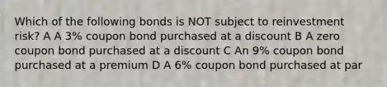 Which of the following bonds is NOT subject to reinvestment risk? A A 3% coupon bond purchased at a discount B A zero coupon bond purchased at a discount C An 9% coupon bond purchased at a premium D A 6% coupon bond purchased at par