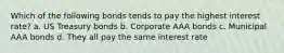 Which of the following bonds tends to pay the highest interest rate? a. US Treasury bonds b. Corporate AAA bonds c. Municipal AAA bonds d. They all pay the same interest rate