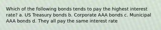 Which of the following bonds tends to pay the highest interest rate? a. US Treasury bonds b. Corporate AAA bonds c. Municipal AAA bonds d. They all pay the same interest rate