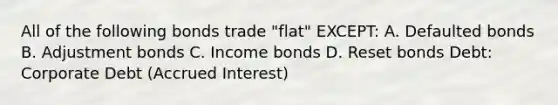 All of the following bonds trade "flat" EXCEPT: A. Defaulted bonds B. Adjustment bonds C. Income bonds D. Reset bonds Debt: Corporate Debt (Accrued Interest)