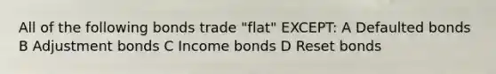 All of the following bonds trade "flat" EXCEPT: A Defaulted bonds B Adjustment bonds C Income bonds D Reset bonds