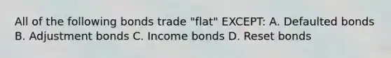 All of the following bonds trade "flat" EXCEPT: A. Defaulted bonds B. Adjustment bonds C. Income bonds D. Reset bonds