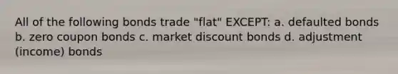 All of the following bonds trade "flat" EXCEPT: a. defaulted bonds b. zero coupon bonds c. market discount bonds d. adjustment (income) bonds