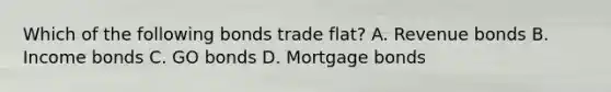 Which of the following bonds trade flat? A. Revenue bonds B. Income bonds C. GO bonds D. Mortgage bonds