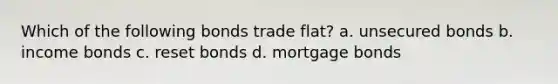 Which of the following bonds trade flat? a. unsecured bonds b. income bonds c. reset bonds d. mortgage bonds