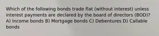 Which of the following bonds trade flat (without interest) unless interest payments are declared by the board of directors (BOD)? A) Income bonds B) Mortgage bonds C) Debentures D) Callable bonds