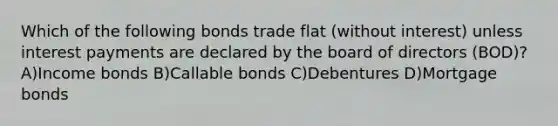 Which of the following bonds trade flat (without interest) unless interest payments are declared by the board of directors (BOD)? A)Income bonds B)Callable bonds C)Debentures D)Mortgage bonds