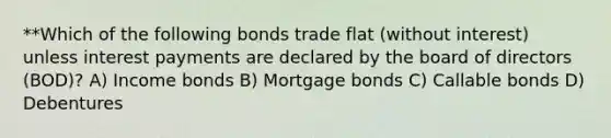 **Which of the following bonds trade flat (without interest) unless interest payments are declared by the board of directors (BOD)? A) Income bonds B) Mortgage bonds C) Callable bonds D) Debentures