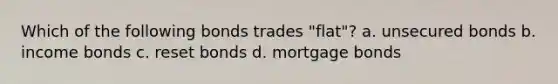 Which of the following bonds trades "flat"? a. unsecured bonds b. income bonds c. reset bonds d. mortgage bonds