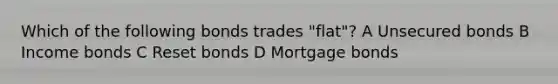 Which of the following bonds trades "flat"? A Unsecured bonds B Income bonds C Reset bonds D Mortgage bonds