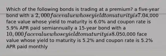 Which of the following bonds is trading at a premium? a five-year bond with a 2,000 face value whose yield to maturity is 7.0% and coupon rate is 7.2% APR paid semiannually a ten-year bond with a4,000 face value whose yield to maturity is 6.0% and coupon rate is 5.9% APR paid semiannually a 15-year bond with a 10,000 face value whose yield to maturity is 8.0% and coupon rate is 7.8% APR paid semiannually a two-year bond with a50,000 face value whose yield to maturity is 5.2% and coupon rate is 5.2% APR paid monthly