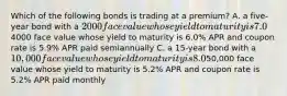 Which of the following bonds is trading at a premium? A. a five-year bond with a 2000 face value whose yield to maturity is 7.0% APR and coupon rate is 7.2% APR paid semiannually B. a ten-year bond with a4000 face value whose yield to maturity is 6.0% APR and coupon rate is 5.9% APR paid semiannually C. a 15-year bond with a 10,000 face value whose yield to maturity is 8.0% APR and coupon rate is 7.8% APR paid semiannually D. a two-year bond with a50,000 face value whose yield to maturity is 5.2% APR and coupon rate is 5.2% APR paid monthly