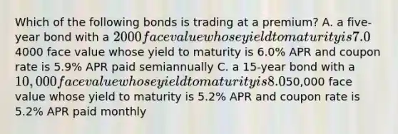 Which of the following bonds is trading at a premium? A. a five-year bond with a 2000 face value whose yield to maturity is 7.0% APR and coupon rate is 7.2% APR paid semiannually B. a ten-year bond with a4000 face value whose yield to maturity is 6.0% APR and coupon rate is 5.9% APR paid semiannually C. a 15-year bond with a 10,000 face value whose yield to maturity is 8.0% APR and coupon rate is 7.8% APR paid semiannually D. a two-year bond with a50,000 face value whose yield to maturity is 5.2% APR and coupon rate is 5.2% APR paid monthly