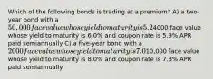 Which of the following bonds is trading at a premium? A) a two-year bond with a 50,000 face value whose yield to maturity is 5.2% and coupon rate is 5.2% APR paid monthly B) a ten-year bond with a4000 face value whose yield to maturity is 6.0% and coupon rate is 5.9% APR paid semiannually C) a five-year bond with a 2000 face value whose yield to maturity is 7.0% and coupon rate is 7.2% APR paid semiannually D) a 15-year bond with a10,000 face value whose yield to maturity is 8.0% and coupon rate is 7.8% APR paid semiannually