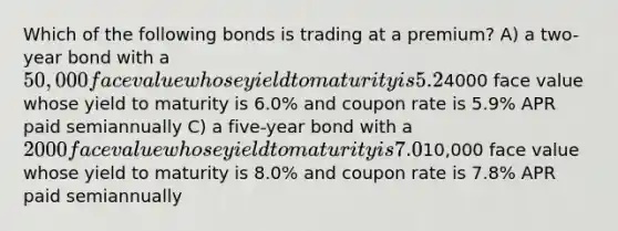 Which of the following bonds is trading at a premium? A) a two-year bond with a 50,000 face value whose yield to maturity is 5.2% and coupon rate is 5.2% APR paid monthly B) a ten-year bond with a4000 face value whose yield to maturity is 6.0% and coupon rate is 5.9% APR paid semiannually C) a five-year bond with a 2000 face value whose yield to maturity is 7.0% and coupon rate is 7.2% APR paid semiannually D) a 15-year bond with a10,000 face value whose yield to maturity is 8.0% and coupon rate is 7.8% APR paid semiannually