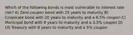 Which of the following bonds is most vulnerable to interest rate risk? A) Zero-coupon bond with 25 years to maturity B) Corporate bond with 20 years to maturity and a 6.5% coupon C) Municipal bond with 8 years to maturity and a 3.5% coupon D) US Treasury with 8 years to maturity and a 5% coupon